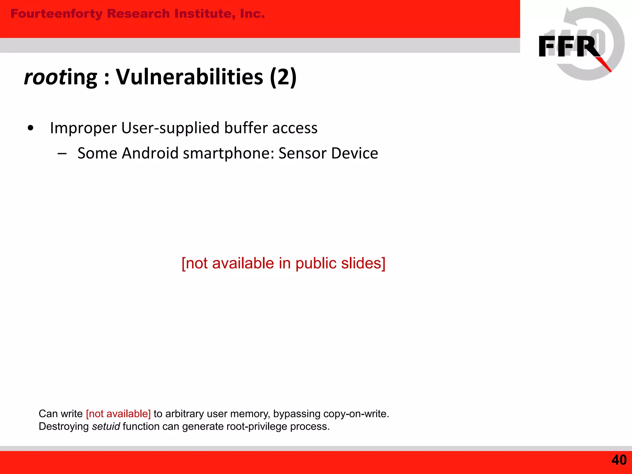 Fourteenforty Research Institute, Inc.
• Improper User-supplied buffer access
– Some Android smartphone: Sensor Device
rooting : Vulnerabilities (2)
40
Can write [not available] to arbitrary user memory, bypassing copy-on-write.
Destroying setuid function can generate root-privilege process.
[not available in public slides]
 