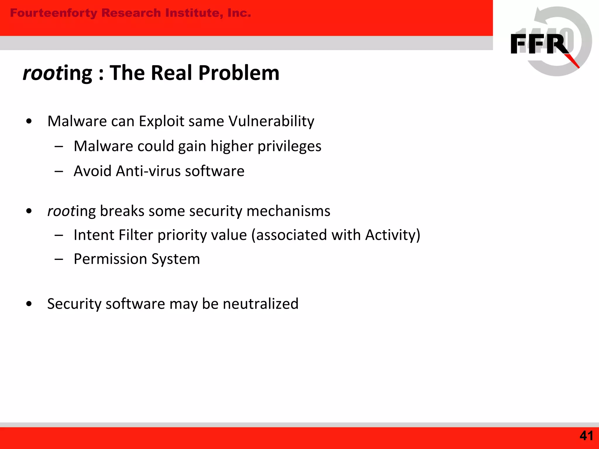 Fourteenforty Research Institute, Inc.
rooting : The Real Problem
• Malware can Exploit same Vulnerability
– Malware could gain higher privileges
– Avoid Anti-virus software
• rooting breaks some security mechanisms
– Intent Filter priority value (associated with Activity)
– Permission System
• Security software may be neutralized
41
 