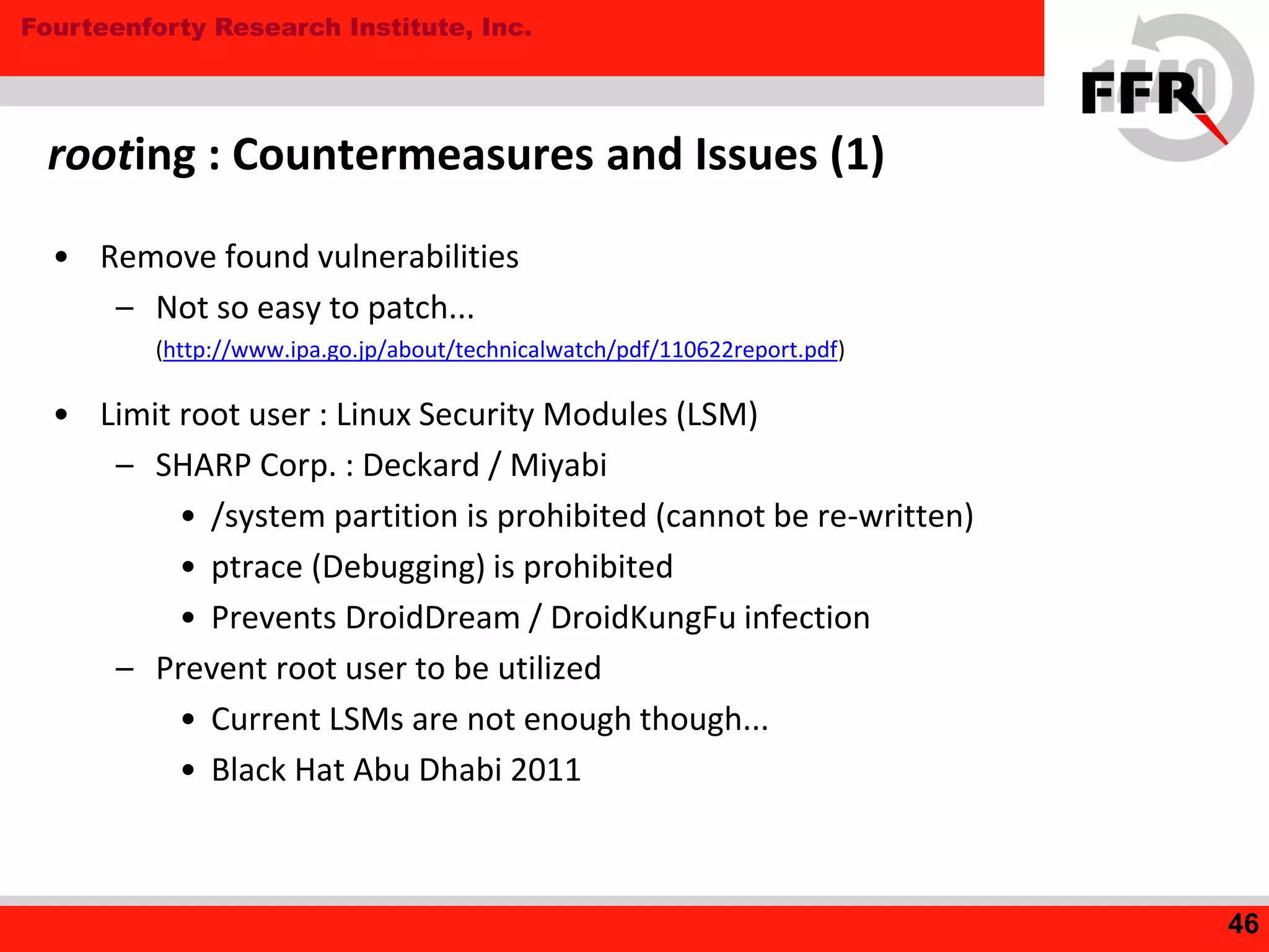 Fourteenforty Research Institute, Inc.
rooting : Countermeasures and Issues (1)
• Remove found vulnerabilities
– Not so easy to patch...
(http://www.ipa.go.jp/about/technicalwatch/pdf/110622report.pdf)
• Limit root user : Linux Security Modules (LSM)
– SHARP Corp. : Deckard / Miyabi
• /system partition is prohibited (cannot be re-written)
• ptrace (Debugging) is prohibited
• Prevents DroidDream / DroidKungFu infection
– Prevent root user to be utilized
• Current LSMs are not enough though...
• Black Hat Abu Dhabi 2011
46
 