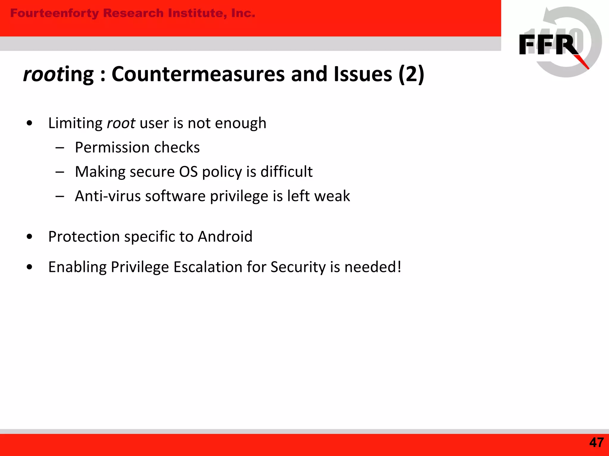 Fourteenforty Research Institute, Inc.
rooting : Countermeasures and Issues (2)
• Limiting root user is not enough
– Permission checks
– Making secure OS policy is difficult
– Anti-virus software privilege is left weak
• Protection specific to Android
• Enabling Privilege Escalation for Security is needed!
47
 