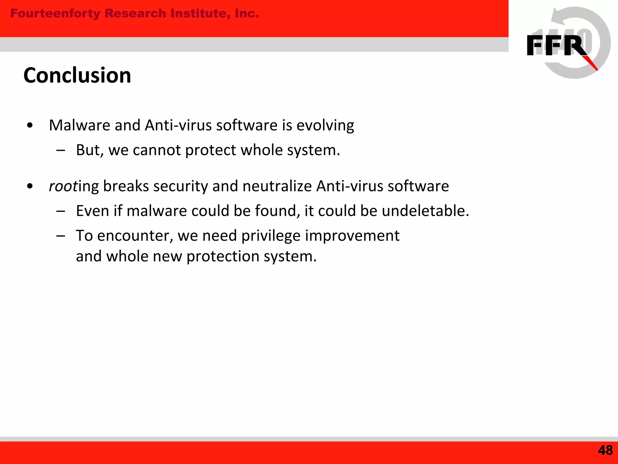 Fourteenforty Research Institute, Inc.
Conclusion
• Malware and Anti-virus software is evolving
– But, we cannot protect whole system.
• rooting breaks security and neutralize Anti-virus software
– Even if malware could be found, it could be undeletable.
– To encounter, we need privilege improvement
and whole new protection system.
48
 