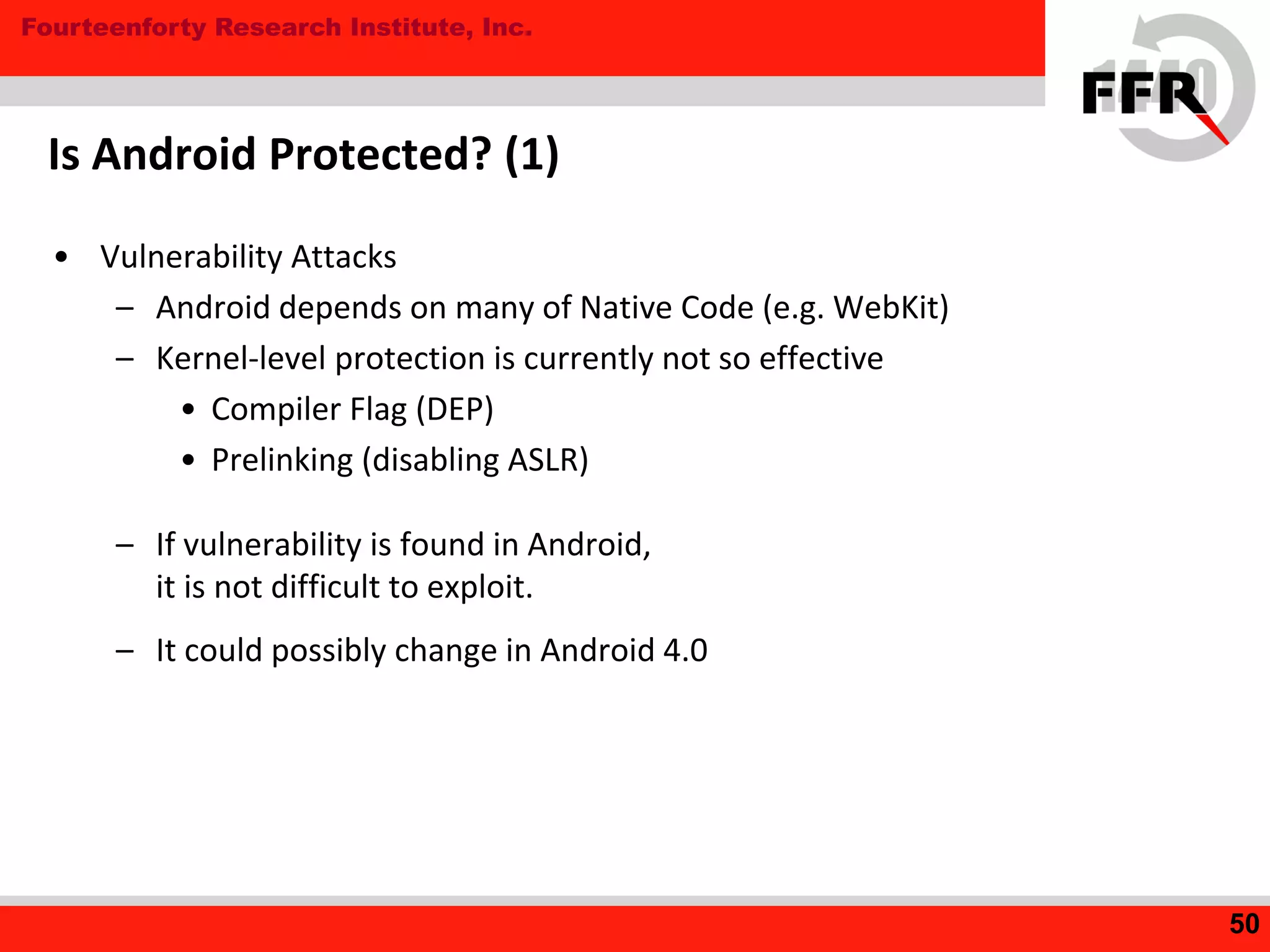 Fourteenforty Research Institute, Inc.
Is Android Protected? (1)
• Vulnerability Attacks
– Android depends on many of Native Code (e.g. WebKit)
– Kernel-level protection is currently not so effective
• Compiler Flag (DEP)
• Prelinking (disabling ASLR)
– If vulnerability is found in Android,
it is not difficult to exploit.
– It could possibly change in Android 4.0
50
 
