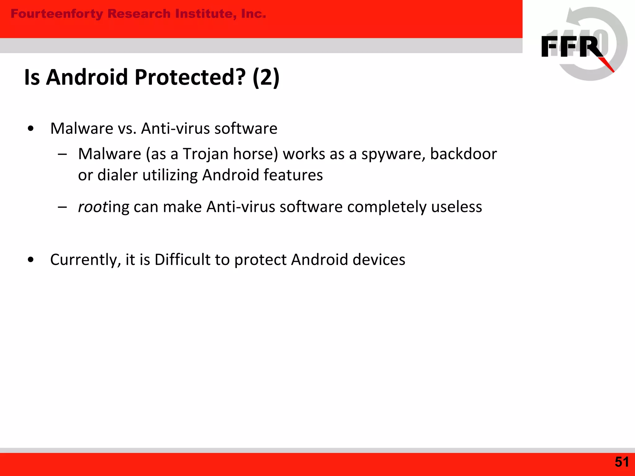 Fourteenforty Research Institute, Inc.
Is Android Protected? (2)
• Malware vs. Anti-virus software
– Malware (as a Trojan horse) works as a spyware, backdoor
or dialer utilizing Android features
– rooting can make Anti-virus software completely useless
• Currently, it is Difficult to protect Android devices
51
 