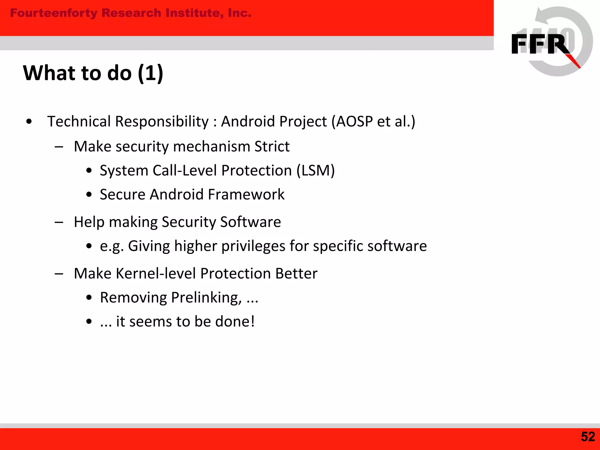 Fourteenforty Research Institute, Inc.
What to do (1)
• Technical Responsibility : Android Project (AOSP et al.)
– Make security mechanism Strict
• System Call-Level Protection (LSM)
• Secure Android Framework
– Help making Security Software
• e.g. Giving higher privileges for specific software
– Make Kernel-level Protection Better
• Removing Prelinking, ...
• ... it seems to be done!
52
 