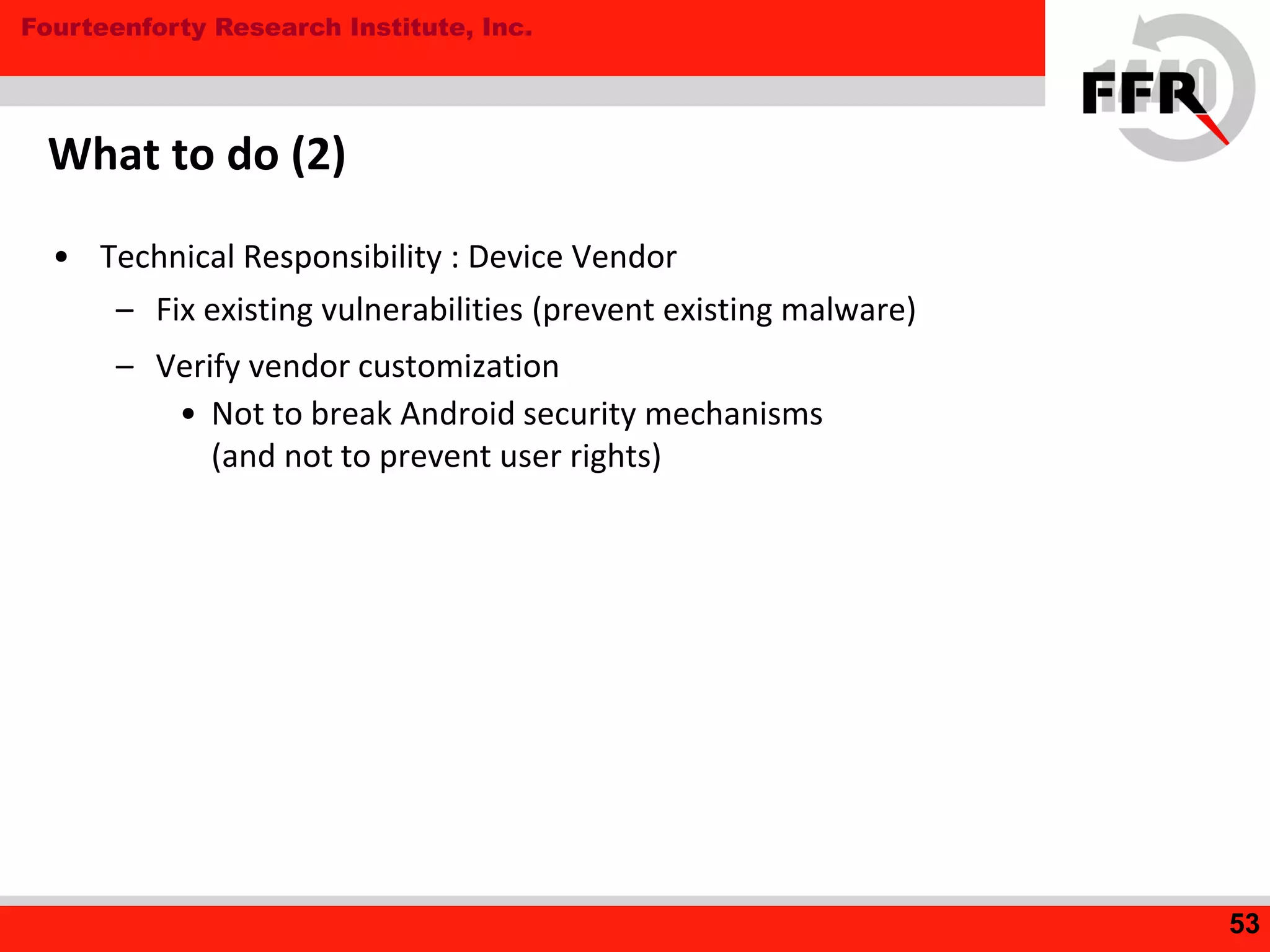 Fourteenforty Research Institute, Inc.
What to do (2)
• Technical Responsibility : Device Vendor
– Fix existing vulnerabilities (prevent existing malware)
– Verify vendor customization
• Not to break Android security mechanisms
(and not to prevent user rights)
53
 