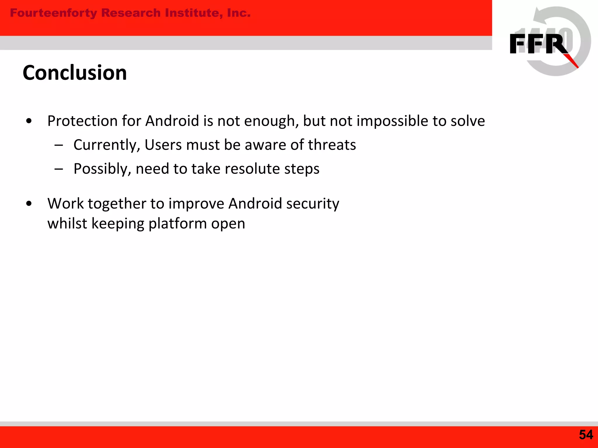 Fourteenforty Research Institute, Inc.
Conclusion
• Protection for Android is not enough, but not impossible to solve
– Currently, Users must be aware of threats
– Possibly, need to take resolute steps
• Work together to improve Android security
whilst keeping platform open
54
 