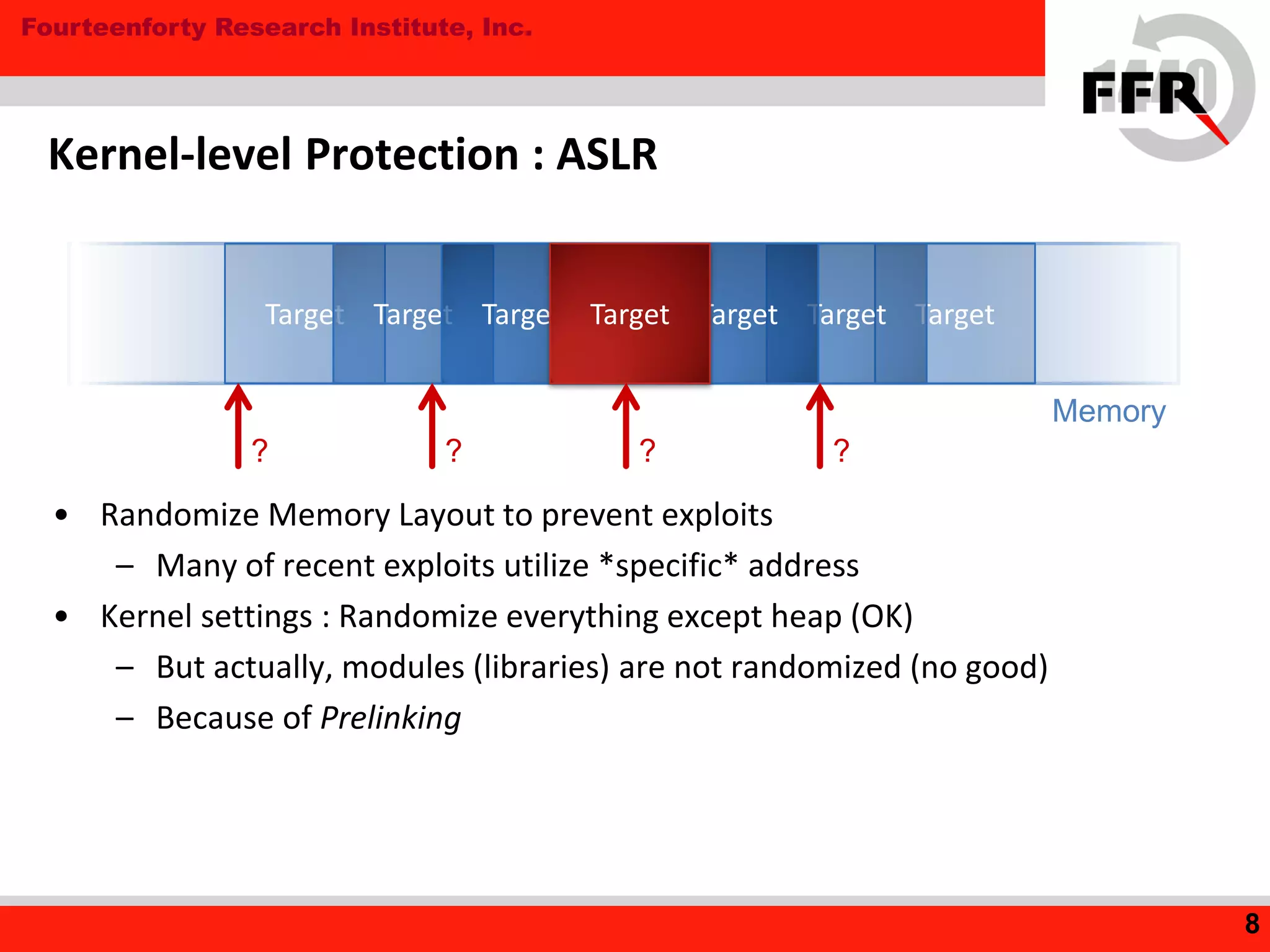 Fourteenforty Research Institute, Inc.
Kernel-level Protection : ASLR
• Randomize Memory Layout to prevent exploits
– Many of recent exploits utilize *specific* address
• Kernel settings : Randomize everything except heap (OK)
– But actually, modules (libraries) are not randomized (no good)
– Because of Prelinking
8
Target Target
Memory
Target TargetTarget TargetTarget
? ? ? ?
 