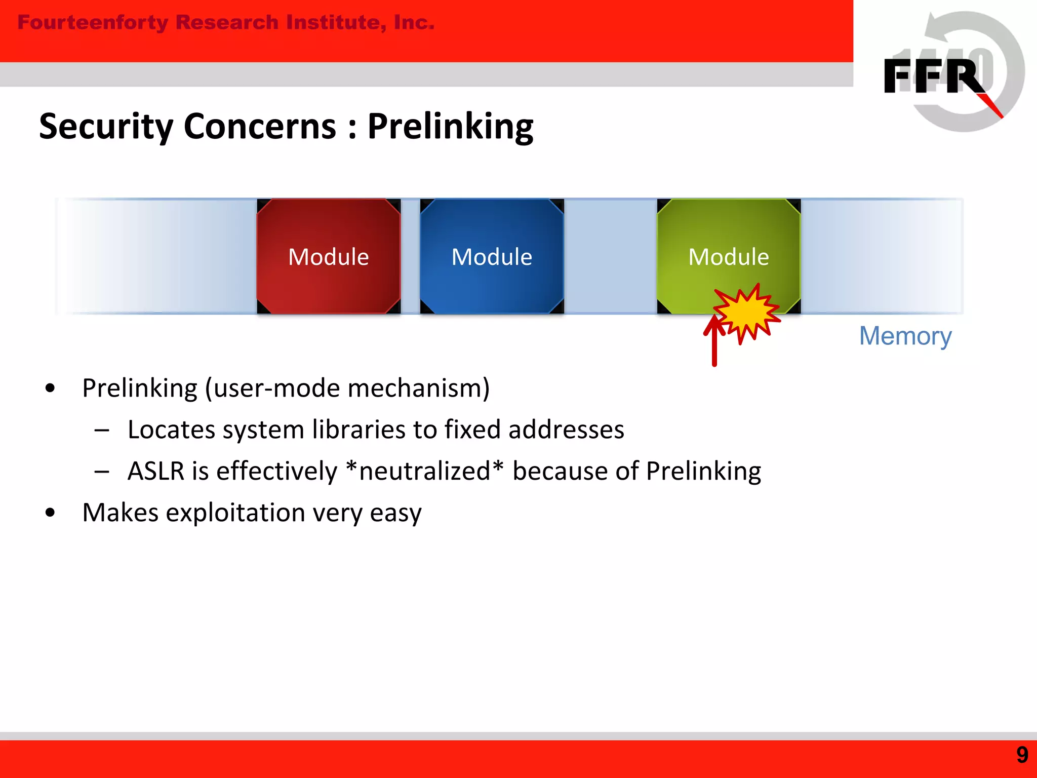 Fourteenforty Research Institute, Inc.
Security Concerns : Prelinking
• Prelinking (user-mode mechanism)
– Locates system libraries to fixed addresses
– ASLR is effectively *neutralized* because of Prelinking
• Makes exploitation very easy
9
Module
Memory
Module Module
 