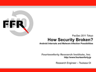 Fourteenforty Research Institute, Inc.
1
Fourteenforty Research Institute, Inc.
PacSec 2011 Tokyo
How Security Broken?
Android Internals and Malware Infection Possibilities
Fourteenforty Research Institute, Inc.
http://www.fourteenforty.jp
Research Engineer – Tsukasa OI
 