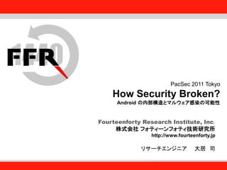 Fourteenforty Research Institute, Inc.
1
Fourteenforty Research Institute, Inc.
PacSec 2011 Tokyo
How Security Broken?
Android の内部構造とマルウェア感染の可能性
Fourteenforty Research Institute, Inc.
株式会社 フォティーンフォティ技術研究所
http://www.fourteenforty.jp
リサーチエンジニア 大居 司
 