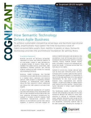 How Semantic Technology
Drives Agile Business
To achieve sustainable competitive advantage and facilitate operational
agility, organizations must speed the time to business value of
newly acquired data assets from months to weeks or days. Semantic
technology provides the architectural foundation for getting there.
Executive Summary
Business decisions are becoming increasingly
dependent on timely and effective analysis of
an ever-greater volume of data generated by
a growing number of sources. Today, data is
available from public sources, social media, data
aggregators, business partners and internal
systems, opening up more choices for sourcing
and managing information.
Moreover, mobile technology now provides
immediate access to data whenever and wherever
it is needed. Users, customers and business
partners await answers to impending strategic
challenges, so organizations must radically
reduce the time required to collect, understand
and analyze the data needed to provide those
insights.
In spite of significant investments in IT systems
and other technologies, many organizations have
still not fully integrated existing data assets into
their enterprise information architectures. For
example, a consumer products company might
manufacture high-precision products from
batches of raw materials sourced from various
suppliers. To perform root-cause analysis for
defects in batch formulation and production, the
manufacturer must sift through data in its data
warehouse and transactional systems, including
inventory reports, material analysis reports,
batch formulation records and instrument-pro-
duced test results — a manual process that can
take days or even weeks.
Systems of record may include external data,
such as stock and commodity prices, currency
exchange rates or weather patterns. Because this
data is continuously updated, it is impractical to
store it in the data warehouse if it is only queried
intermittently for the most current values.
However, many organizations lack external
visibility — as well as the ability to rapidly analyze
data sourced from third parties — leaving them
highly vulnerable in today’s hyper-competitive
global economy.
The traditionally lengthy development cycles
involved with integrating new data into the data
warehouse diminish the ability for many orga-
nizations to respond to immediate analytics
needs. Semantic technology (also known as the
Semantic Web1
) provides rapid data onboarding
and integration, connecting external data to
the data warehouse, extending the leverage of
• Cognizant 20-20 Insights
cognizant 20-20 insights | august 2013
 