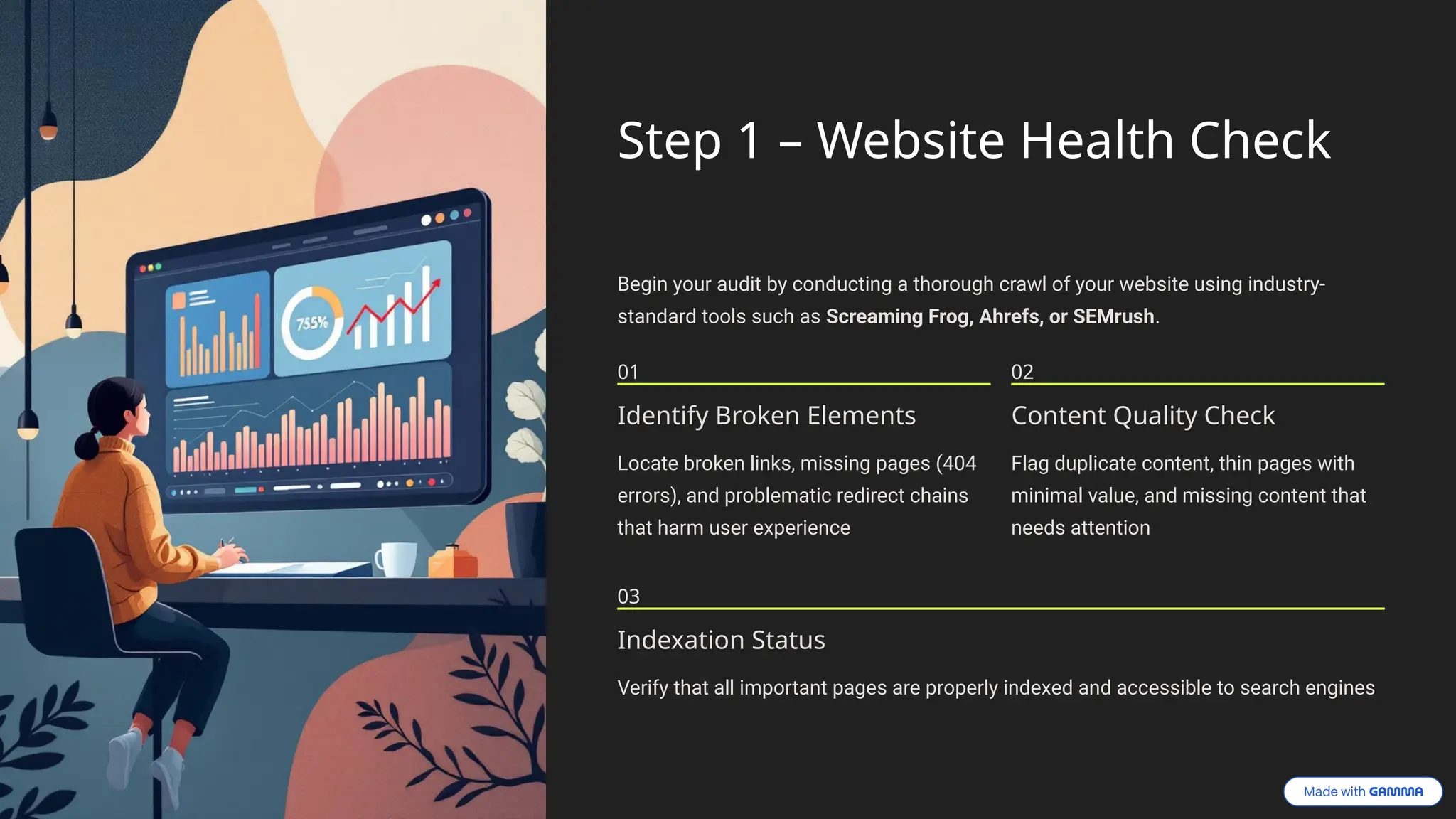 Step 1 – Website Health Check
Begin your audit by conducting a thorough crawl of your website using industry-
standard tools such as Screaming Frog, Ahrefs, or SEMrush.
01
Identify Broken Elements
Locate broken links, missing pages (404
errors), and problematic redirect chains
that harm user experience
02
Content Quality Check
Flag duplicate content, thin pages with
minimal value, and missing content that
needs attention
03
Indexation Status
Verify that all important pages are properly indexed and accessible to search engines
 