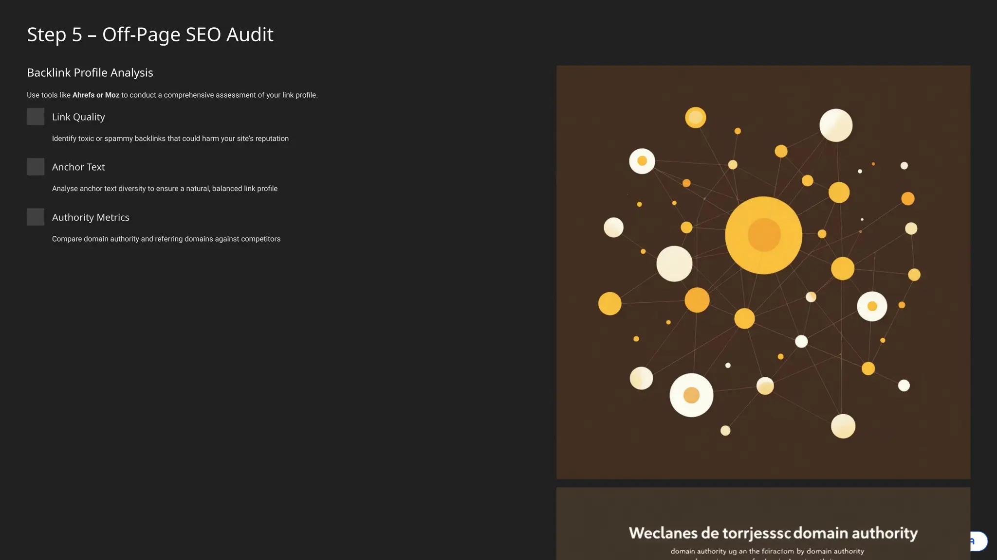 Step 5 – Off-Page SEO Audit
Backlink Profile Analysis
Use tools like Ahrefs or Moz to conduct a comprehensive assessment of your link profile.
Link Quality
Identify toxic or spammy backlinks that could harm your site's reputation
Anchor Text
Analyse anchor text diversity to ensure a natural, balanced link profile
Authority Metrics
Compare domain authority and referring domains against competitors
 
