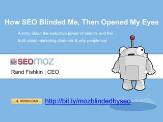 How SEO Blinded Me, Then Opened My Eyes
   A story about the seductive power of search, and the
   truth about marketing channels & why people buy




 Rand Fishkin | CEO




                 http://bit.ly/mozblindedbyseo
 