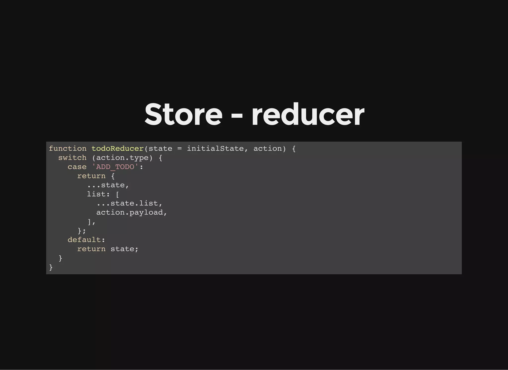 Store - reducer function todoReducer(state = initialState, action) { switch (action.type) { case 'ADD_TODO': return { ...state, list: [ ...state.list, action.payload, ], }; default: return state; } } 