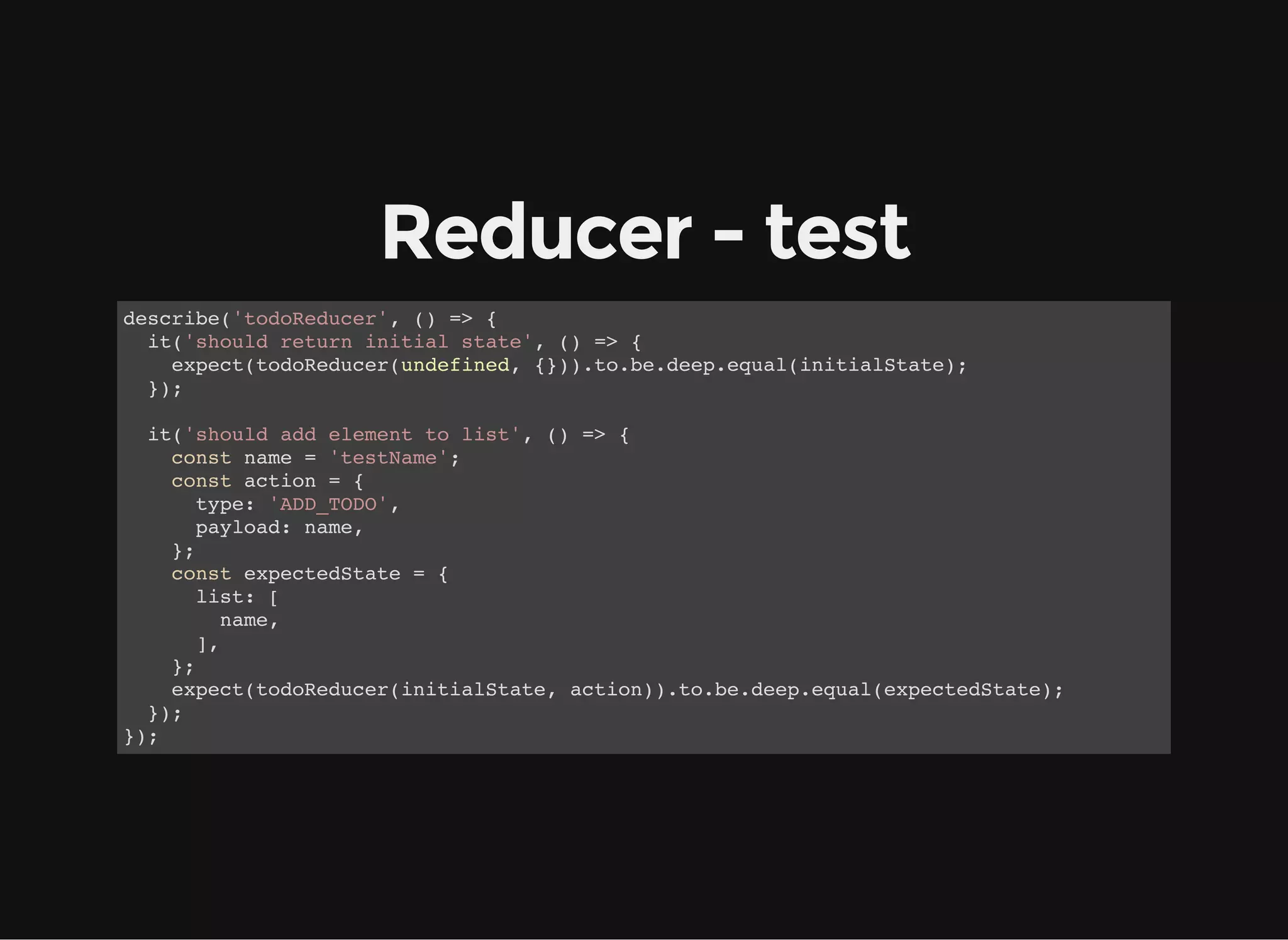 Reducer - test describe('todoReducer', () => { it('should return initial state', () => { expect(todoReducer(undefined, {})).to.be.deep.equal(initialState); }); it('should add element to list', () => { const name = 'testName'; const action = { type: 'ADD_TODO', payload: name, }; const expectedState = { list: [ name, ], }; expect(todoReducer(initialState, action)).to.be.deep.equal(expectedState); }); }); 