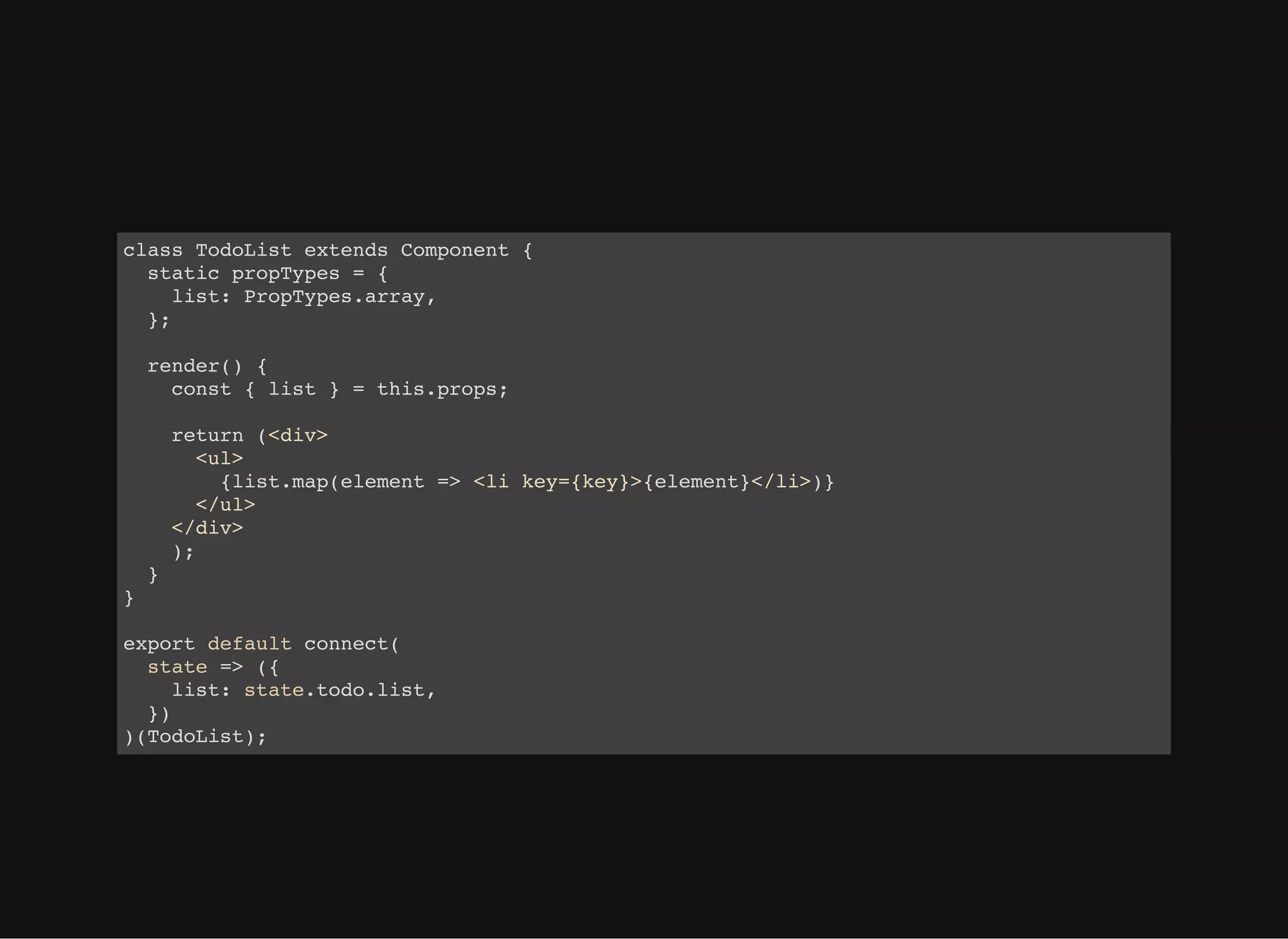 class TodoList extends Component { static propTypes = { list: PropTypes.array, }; render() { const { list } = this.props; return (<div> <ul> {list.map(element => <li key={key}>{element}</li>)} </ul> </div> ); } } export default connect( state => ({ list: state.todo.list, }) )(TodoList); 