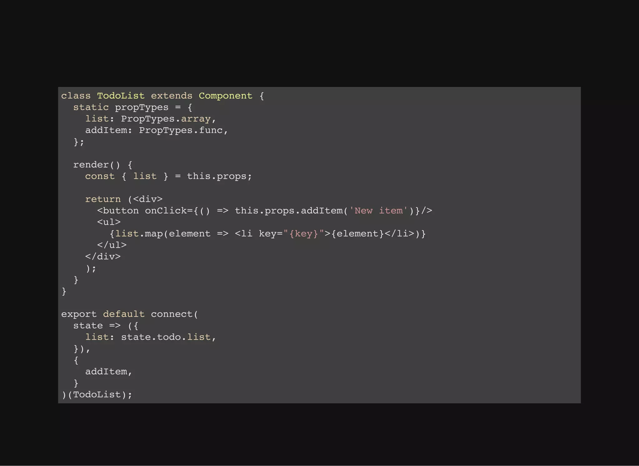 class TodoList extends Component { static propTypes = { list: PropTypes.array, addItem: PropTypes.func, }; render() { const { list } = this.props; return (<div> <button onClick={() => this.props.addItem('New item')}/> <ul> {list.map(element => <li key="{key}">{element}</li>)} </ul> </div> ); } } export default connect( state => ({ list: state.todo.list, }), { addItem, } )(TodoList); 