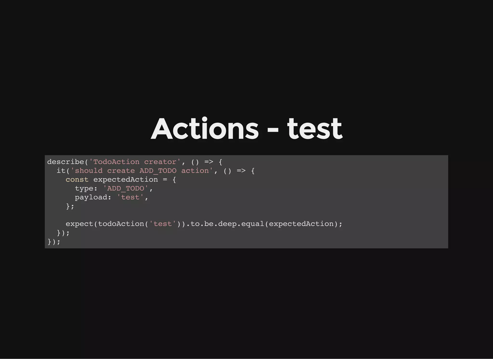 Actions - test describe('TodoAction creator', () => { it('should create ADD_TODO action', () => { const expectedAction = { type: 'ADD_TODO', payload: 'test', }; expect(todoAction('test')).to.be.deep.equal(expectedAction); }); }); 