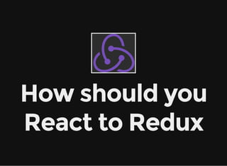 How should you
React to Redux
 