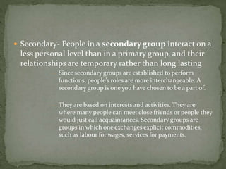  Secondary- People in a secondary group interact on a
less personal level than in a primary group, and their
relationships are temporary rather than long lasting
- Since secondary groups are established to perform
functions, people’s roles are more interchangeable. A
secondary group is one you have chosen to be a part of.
- They are based on interests and activities. They are
where many people can meet close friends or people they
would just call acquaintances. Secondary groups are
groups in which one exchanges explicit commodities,
such as labour for wages, services for payments.
 
