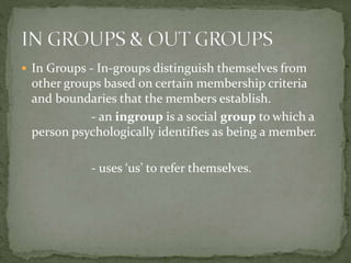  In Groups - In-groups distinguish themselves from
other groups based on certain membership criteria
and boundaries that the members establish.
- an ingroup is a social group to which a
person psychologically identifies as being a member.
- uses ‘us’ to refer themselves.
 