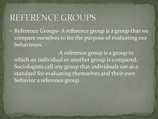  Reference Groups- A reference group is a group that we
compare ourselves to for the purpose of evaluating our
behaviours.
-A reference group is a group to
which an individual or another group is compared.
Sociologists call any group that individuals use as a
standard for evaluating themselves and their own
behavior a reference group.
 