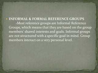  INFORMAL & FORMAL REFERENCE GROUPS
-Most reference groups are Informal Reference
Groups, which means that they are based on the group
members' shared interests and goals. Informal groups
are not structured with a specific goal in mind. Group
members interact on a very personal level.
 