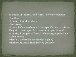  Examples of Informal and Formal Reference Groups
•Families
•A group of local mothers
•Peer groups
•Formal Reference Groups have a specific goal or mission.
They also have a specific structure and positions of
authority. Examples of formal reference groups include:
•Labor unions
•Mensa, a society for people with high IQ
•Mothers Against Drunk Driving (MADD)
 