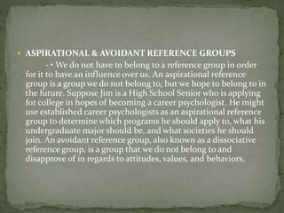  ASPIRATIONAL & AVOIDANT REFERENCE GROUPS
- • We do not have to belong to a reference group in order
for it to have an influence over us. An aspirational reference
group is a group we do not belong to, but we hope to belong to in
the future. Suppose Jim is a High School Senior who is applying
for college in hopes of becoming a career psychologist. He might
use established career psychologists as an aspirational reference
group to determine which programs he should apply to, what his
undergraduate major should be, and what societies he should
join. An avoidant reference group, also known as a dissociative
reference group, is a group that we do not belong to and
disapprove of in regards to attitudes, values, and behaviors.
 