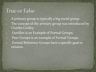 1. A primary group is typically a big social group.
2. The concept of the primary group was introduced by
Charles Cooley.
3. Families is an Example of Formal Groups.
4. Peer Groups is an example of Formal Groups.
5. Formal Reference Groups have a specific goal or
mission.
 