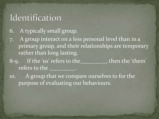 6. A typically small group.
7. A group interact on a less personal level than in a
primary group, and their relationships are temporary
rather than long lasting.
8-9. If the 'us' refers to the_________, then the 'them'
refers to the _________.
10. A group that we compare ourselves to for the
purpose of evaluating our behaviours.
 