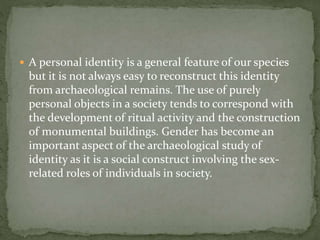  A personal identity is a general feature of our species
but it is not always easy to reconstruct this identity
from archaeological remains. The use of purely
personal objects in a society tends to correspond with
the development of ritual activity and the construction
of monumental buildings. Gender has become an
important aspect of the archaeological study of
identity as it is a social construct involving the sex-
related roles of individuals in society.
 