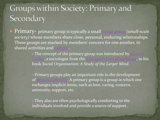  Primary- primary group is typically a small social group (small-scale
society) whose members share close, personal, enduring relationships.
These groups are marked by members' concern for one another, in
shared activities and culture.
- The concept of the primary group was introduced by Charles
Cooley, a sociologist from the Chicago School of sociology, in his
book Social Organization: A Study of the Larger Mind.
- Primary groups play an important role in the development
of personal identity. A primary group is a group in which one
exchanges implicit items, such as love, caring, concern,
animosity, support, etc.
- They also are often psychologically comforting to the
individuals involved and provide a source of support.
 