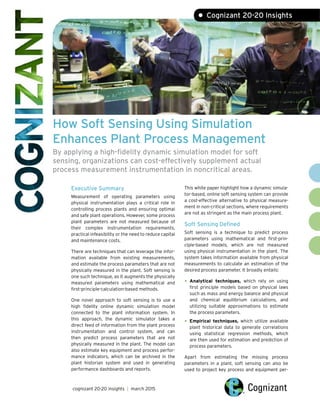 How Soft Sensing Using Simulation
Enhances Plant Process Management
By applying a high-fidelity dynamic simulation model for soft
sensing, organizations can cost-effectively supplement actual
process measurement instrumentation in noncritical areas.
Executive Summary
Measurement of operating parameters using
physical instrumentation plays a critical role in
controlling process plants and ensuring optimal
and safe plant operations. However, some process
plant parameters are not measured because of
their complex instrumentation requirements,
practical infeasibility or the need to reduce capital
and maintenance costs.
There are techniques that can leverage the infor-
mation available from existing measurements,
and estimate the process parameters that are not
physically measured in the plant. Soft sensing is
one such technique, as it augments the physically
measured parameters using mathematical and
first-principle-calculation-based methods.
One novel approach to soft sensing is to use a
high fidelity online dynamic simulation model
connected to the plant information system. In
this approach, the dynamic simulator takes a
direct feed of information from the plant process
instrumentation and control system, and can
then predict process parameters that are not
physically measured in the plant. The model can
also estimate key equipment and process perfor-
mance indicators, which can be archived in the
plant historian system and used in generating
performance dashboards and reports.
This white paper highlight how a dynamic simula-
tor-based, online soft sensing system can provide
a cost-effective alternative to physical measure-
ment in non-critical sections, where requirements
are not as stringent as the main process plant.
Soft Sensing Defined
Soft sensing is a technique to predict process
parameters using mathematical and first-prin-
ciple-based models, which are not measured
using physical instrumentation in the plant. The
system takes information available from physical
measurements to calculate an estimation of the
desired process parameter. It broadly entails:
• Analytical techniques, which rely on using
first principle models based on physical laws
such as mass and energy balance and physical
and chemical equilibrium calculations, and
utilizing suitable approximations to estimate
the process parameters.
• Empirical techniques, which utilize available
plant historical data to generate correlations
using statistical regression methods, which
are then used for estimation and prediction of
process parameters.
Apart from estimating the missing process
parameters in a plant, soft sensing can also be
used to project key process and equipment per-
cognizant 20-20 insights | march 2015
• Cognizant 20-20 Insights
 
