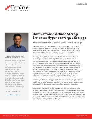 The Problem withTraditional Shared Storage
One of the fundamental requirements for virtualizing applications is shared
storage. Applications can move around to different servers as long as those
servers have access to the storage with the application and its data. Typically,
shared storage takes place over a storage network known as a SAN.
However, SANs typically have issues in virtualized environments. The first
is providing consistent, reliable I/O performance where it is needed. As
different applications start, stop and process data, the load on the SAN varies
greatly. If a database starts a large job processing data, the SAN may become
overwhelmed, which will start impacting the performance of other applications
that are acting in a normal state. Applications that are performance-sensitive
are particularly susceptible to this issue, including databases (Oracle, Microsoft
SQL Server); applications and ERP systems based on databases (SAP, Oracle
Applications, Microsoft SharePoint, Microsoft Dynamics);VDI (VMware
and Citrix); and communications systems (Microsoft Exchange,VoIP).
In addition, as the number of applications in the environment grows, IT needs to
be able to scale out infrastructure seamlessly and quickly. Any time maintenance
is done on a SAN, the storage needs to go offline, leading to a disruption.
Another issue, especially in smaller environments such as remote sites, is the
reliability and complexity of SANs. When remote or regional locations (retail stores,
bank branches, manufacturing plants, call centers, distribution centers, healthcare
clinics, etc.) have applications on-site, IT needs to address issues with availability and
management of the infrastructure. In the simplest case, an office has two servers to
ensure high availability at the compute layer.
How Software-defined Storage
Enhances Hyper-converged Storage
ABOUTTHE AUTHOR
Sushant Rao is an expert in
the areas of virtualization,
cloud and software-
defined technologies
having worked for
companies such as
VMware, HP Software as
well as numerous startups.
Currently, Sushant leads
DataCore’s efforts around
product messaging,
competitive positioning
and overall GTM strategy.
To learn more visit:
www.datacore.com
OPINION PAPER
 