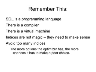 Remember This:
SQL is a programming language
There is a compiler
There is a virtual machine
Indices are not magic – they need to make sense
Avoid too many indices
The more options the optimizer has, the more
chances it has to make a poor choice.
 