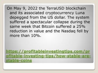 https://profitableinvestingtips.com/pr
ofitable-investing-tips/how-stable-are-
stable-coins
On May 9, 2022 the TerraUSD blockchain
and its associated cryptocurrency Luna
depegged from the US dollar. The system
suffered a spectacular collapse during the
same week that Bitcoin suffered a 25%
reduction in value and the Nasdaq fell by
more than 10%.
 