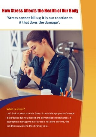 What is stress?
Let’s look at what stress is. Stress is an initial symptom of mental
disturbance due to uncalled and demanding circumstances. If
appropriate management of stress is not done on time, the
condition is worsened to chronic stress.
How Stress Affects the Health of Our Body
“Stress cannot kill us; it is our reaction to
it that does the damage”.
 