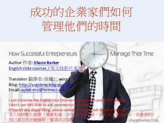www.shanebarker.com
成功的企業家們如何
管理他們的時間
Author 作者: Shane Barker
English slide sources / 英文投影片來源
Translator 翻譯者: 張耀仁 wing
Blog: http://autekroy.blogspot.tw/
Email: autek-roy@hotmail.com
I just translate the English into Chinese to broadcast useful knowledge.
I don’t use this slide to any commercial activities.
If there’s any illegal thing, please contact me and I will delete it online.
本人純粹幫忙翻譯，傳播知識，非作為商業用途，如有違法還請告知，我會刪除!
我已盡力求正確通順，還請糾正錯誤。
 