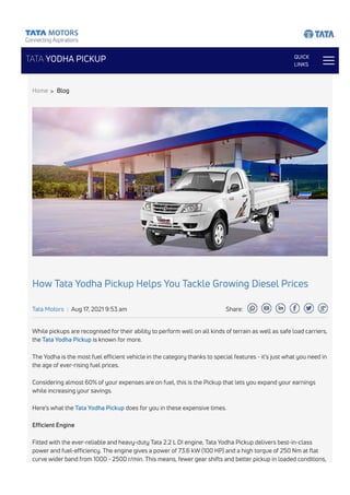 TATA YODHA PICKUP QUICK
LINKS
How Tata Yodha Pickup Helps You Tackle Growing Diesel Prices
Tata Motors | Aug 17, 2021 9:53 am Share:
While pickups are recognised for their ability to perform well on all kinds of terrain as well as safe load carriers,
the Tata Yodha Pickup is known for more.
The Yodha is the most fuel efficient vehicle in the category thanks to special features - it’s just what you need in
the age of ever-rising fuel prices.
Considering almost 60% of your expenses are on fuel, this is the Pickup that lets you expand your earnings
while increasing your savings.
Here’s what the Tata Yodha Pickup does for you in these expensive times.
Efficient Engine
Fitted with the ever-reliable and heavy-duty Tata 2.2 L DI engine, Tata Yodha Pickup delivers best-in-class
power and fuel-efficiency. The engine gives a power of 73.6 kW (100 HP) and a high torque of 250 Nm at flat
curve wider band from 1000 - 2500 r/min. This means, fewer gear shifts and better pickup in loaded conditions,
Home > Blog
 