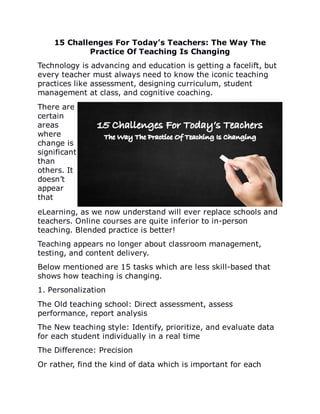 15	Challenges	For	Today’s	Teachers:	The	Way	The
Practice	Of	Teaching	Is	Changing
Technology	is	advancing	and	education	is	getting	a	facelift,	but
every	teacher	must	always	need	to	know	the	iconic	teaching
practices	like	assessment,	designing	curriculum,	student
management	at	class,	and	cognitive	coaching.
There	are
certain
areas
where
change	is
significant
than
others.	It
doesn’t
appear
that
eLearning,	as	we	now	understand	will	ever	replace	schools	and
teachers.	Online	courses	are	quite	inferior	to	in-person
teaching.	Blended	practice	is	better!
Teaching	appears	no	longer	about	classroom	management,
testing,	and	content	delivery.
Below	mentioned	are	15	tasks	which	are	less	skill-based	that
shows	how	teaching	is	changing.
1.	Personalization
The	Old	teaching	school:	Direct	assessment,	assess
performance,	report	analysis
The	New	teaching	style:	Identify,	prioritize,	and	evaluate	data
for	each	student	individually	in	a	real	time
The	Difference:	Precision
Or	rather,	find	the	kind	of	data	which	is	important	for	each
 