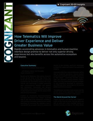 How Telematics Will Improve
Driver Experience and Deliver
Greater Business Value
Rapidly accelerating advances in telematics and human-machine
interface design promise to deliver not only superior driving
experiences but also benefits across the automotive ecosystem
and beyond.
Executive Summary
“The car is the ultimate mobile device.”
– Jeff Williams, Senior Vice-President,
Apple Computer, Inc.1
Buckle up for telematics, the coming revolution
in how we will drive. In the near future, four
forces will change the experience of everyone
touched by the automotive industry: the trans-
mission and interchange of global positioning
data, communications between road systems
and automotive instruments and sensors,
instructions from voice commands, and a range
of data feeds from mobile devices, social media
and and local businesses.
Enabled by cloud-based telecommunications,
telematics will mature from “simple” locational
data to cars that drive themselves, providing a
safer and more enjoyable, productive and reliable
experience for everyone. But telematics doesn’t
only benefit the consumer side of the automotive
market; it also provides significant advantages
to those that supply and support the automotive
industry.
Automakers that fully embrace telematics will be
able to streamline operations, improve product
quality and strengthen the customer connection
to their brand – converting one-time product
sales into long-term service-centered relation-
ships. This is the road ahead to greater profitabil-
ity and competitive advantage for manufactur-
ers, OEMs and other stakeholders in the massive
global automotive ecosystem.
This white paper provides a quick glimpse into the
win-win world of next-generation telematics and
the transportation ecosystem it will support.
The World Around the Corner
Imagine yourself in the driver’s seat, trapped in
traffic on the long trip home. Your car alerts you
with an audio and in-dash newsflash display: an
accident blocking all lanes is five miles ahead.
cognizant 20-20 insights | august 2016
• Cognizant 20-20 Insights
 