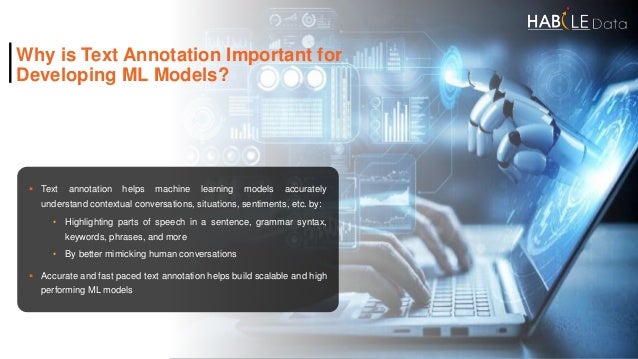 Why is Text Annotation Important for
Developing ML Models?
 Text annotation helps machine learning models accurately
understand contextual conversations, situations, sentiments, etc. by:
• Highlighting parts of speech in a sentence, grammar syntax,
keywords, phrases, and more
• By better mimicking human conversations
 Accurate and fast paced text annotation helps build scalable and high
performing ML models
 