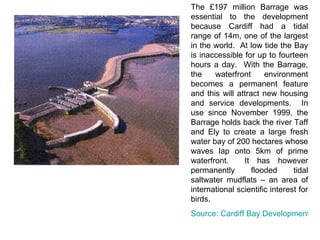 The £197 million Barrage was essential to the development because Cardiff had a tidal range of 14m, one of the largest in the world.  At low tide the Bay is inaccessible for up to fourteen hours a day.  With the Barrage, the waterfront environment becomes a permanent feature and this will attract new housing and service developments.  In use since November 1999, the Barrage holds back the river Taff and Ely to create a large fresh water bay of 200 hectares whose waves lap onto 5km of prime waterfront.  It has however permanently flooded tidal saltwater mudflats – an area of international scientific interest for birds. Source: Cardiff Bay Development Corporation 