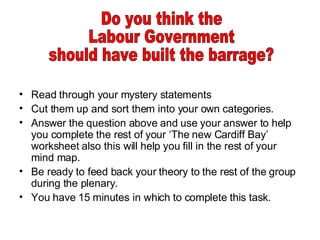 Read through your mystery statements Cut them up and sort them into your own categories. Answer the question above and use your answer to help you complete the rest of your ‘The new Cardiff Bay’ worksheet also this will help you fill in the rest of your mind map. Be ready to feed back your theory to the rest of the group during the plenary. You have 15 minutes in which to complete this task. Do you think the Labour Government should have built the barrage? 