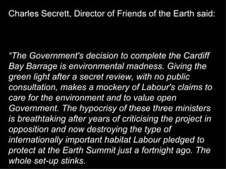 Charles Secrett, Director of Friends of the Earth said:  “ The Government's decision to complete the Cardiff Bay Barrage is environmental madness. Giving the green light after a secret review, with no public consultation, makes a mockery of Labour's claims to care for the environment and to value open Government. The hypocrisy of these three ministers is breathtaking after years of criticising the project in opposition and now destroying the type of internationally important habitat Labour pledged to protect at the Earth Summit just a fortnight ago. The whole set-up stinks.   