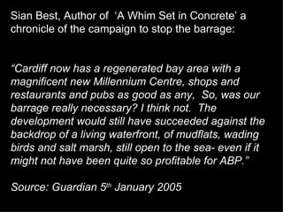 Sian Best, Author of  ‘A Whim Set in Concrete’ a chronicle of the campaign to stop the barrage:  “ Cardiff now has a regenerated bay area with a magnificent new Millennium Centre, shops and restaurants and pubs as good as any,  So, was our barrage really necessary? I think not.  The development would still have succeeded against the backdrop of a living waterfront, of mudflats, wading birds and salt marsh, still open to the sea- even if it might not have been quite so profitable for ABP.” Source: Guardian 5 th  January 2005   