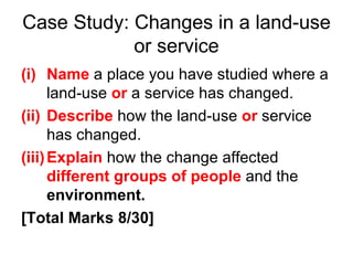 Case Study: Changes in a land-use or service Name  a place you have studied where a land-use  or  a service has changed. Describe   how the land-use  or  service has changed. Explain   how the change affected  different groups of people   and the  environment. [Total Marks 8/30] 