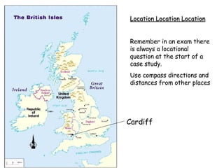 Cardiff Location Location Location Remember in an exam there is always a locational question at the start of a case study. Use compass directions and distances from other places 